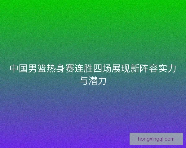 中国男篮热身赛连胜四场展现新阵容实力与潜力