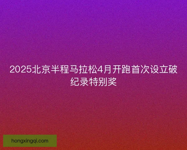 2025北京半程马拉松4月开跑首次设立破纪录特别奖