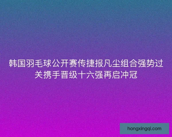 韩国羽毛球公开赛传捷报凡尘组合强势过关携手晋级十六强再启冲冠